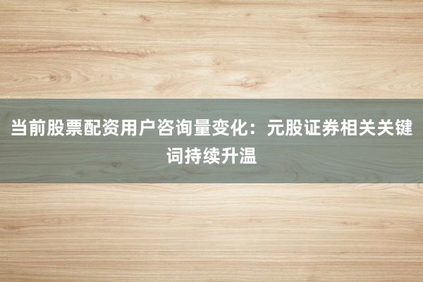 当前股票配资用户咨询量变化:元股证券相关关键词持续升温