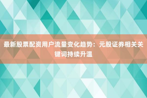 最新股票配资用户流量变化趋势：元股证券相关关键词持续升温