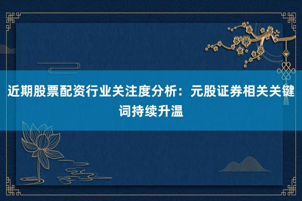 近期股票配资行业关注度分析：元股证券相关关键词持续升温