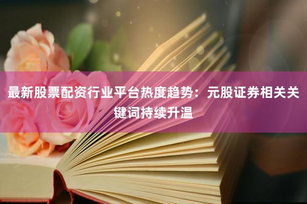 最新股票配资行业平台热度趋势：元股证券相关关键词持续升温