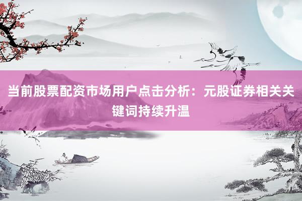 当前股票配资市场用户点击分析：元股证券相关关键词持续升温