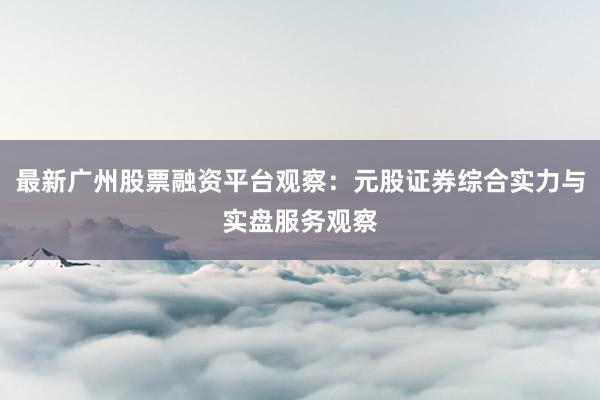 最新广州股票融资平台观察：元股证券综合实力与实盘服务观察