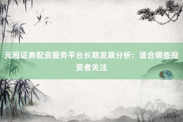 元股证券配资服务平台长期发展分析：适合哪些投资者关注
