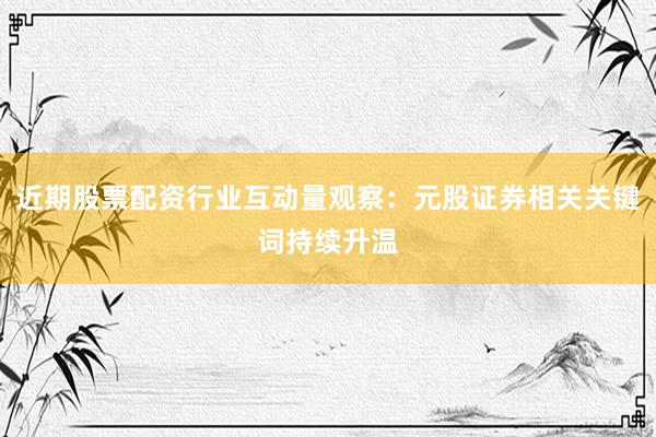 近期股票配资行业互动量观察：元股证券相关关键词持续升温