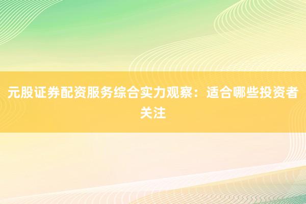 元股证券配资服务综合实力观察：适合哪些投资者关注