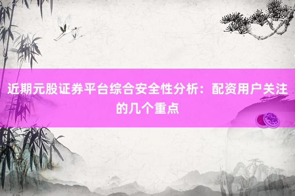 近期元股证券平台综合安全性分析：配资用户关注的几个重点