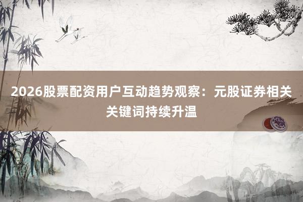 2026股票配资用户互动趋势观察：元股证券相关关键词持续升温