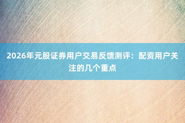 2026年元股证券用户交易反馈测评：配资用户关注的几个重点