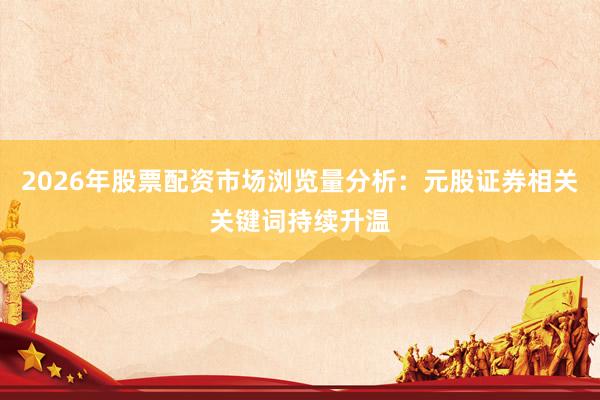 2026年股票配资市场浏览量分析：元股证券相关关键词持续升温