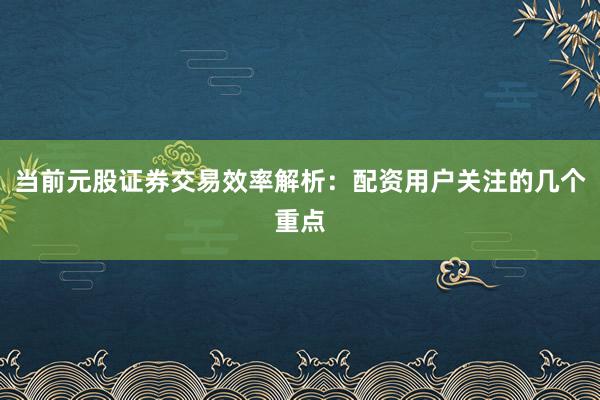 当前元股证券交易效率解析:配资用户关注的几个重点