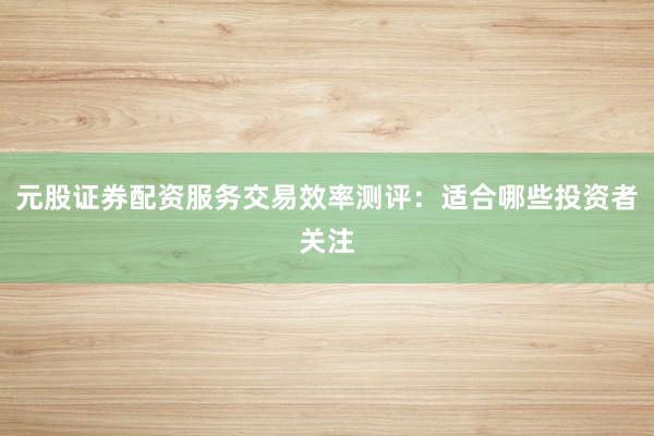 元股证券配资服务交易效率测评：适合哪些投资者关注