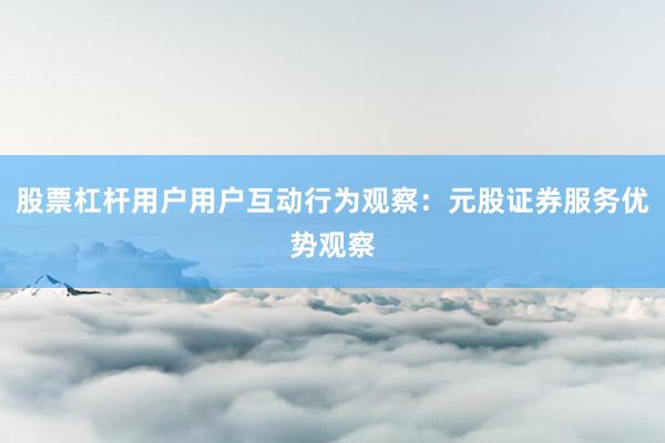 股票杠杆用户用户互动行为观察:元股证券服务优势观察