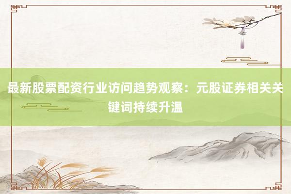 最新股票配资行业访问趋势观察：元股证券相关关键词持续升温