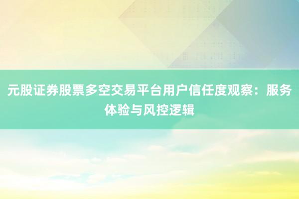 元股证券股票多空交易平台用户信任度观察：服务体验与风控逻辑
