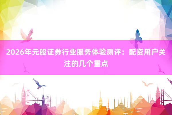 2026年元股证券行业服务体验测评：配资用户关注的几个重点