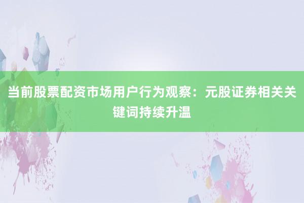 当前股票配资市场用户行为观察：元股证券相关关键词持续升温