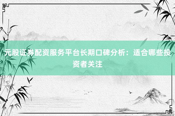 元股证券配资服务平台长期口碑分析：适合哪些投资者关注