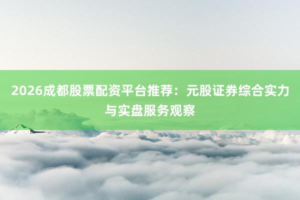 2026成都股票配资平台推荐：元股证券综合实力与实盘服务观察