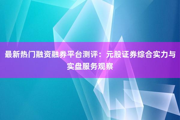 最新热门融资融券平台测评：元股证券综合实力与实盘服务观察