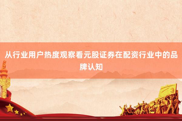 从行业用户热度观察看元股证券在配资行业中的品牌认知