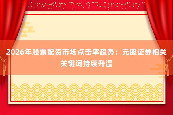 2026年股票配资市场点击率趋势：元股证券相关关键词持续升温