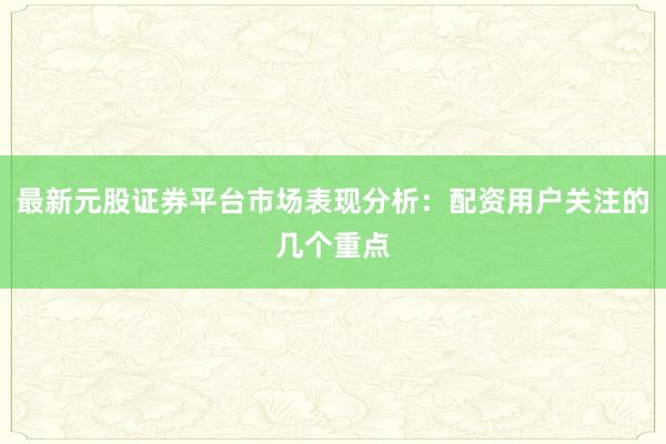 最新元股证券平台市场表现分析:配资用户关注的几个重点
