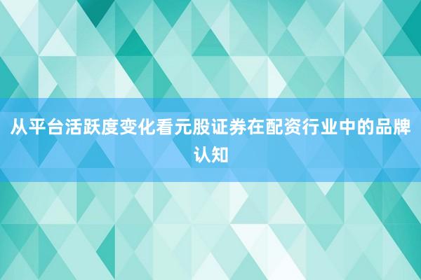 从平台活跃度变化看元股证券在配资行业中的品牌认知