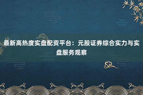 最新高热度实盘配资平台：元股证券综合实力与实盘服务观察