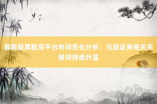 最新股票配资平台热词变化分析：元股证券相关关键词持续升温