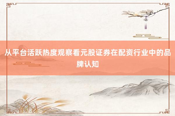 从平台活跃热度观察看元股证券在配资行业中的品牌认知