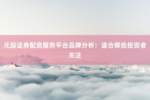 元股证券配资服务平台品牌分析：适合哪些投资者关注