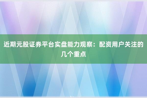 近期元股证券平台实盘能力观察：配资用户关注的几个重点