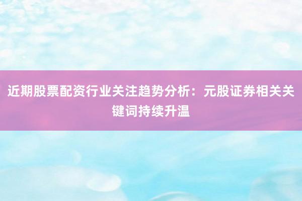 近期股票配资行业关注趋势分析：元股证券相关关键词持续升温