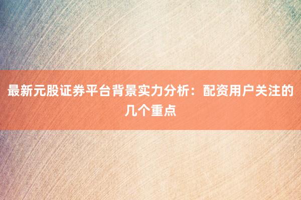 最新元股证券平台背景实力分析：配资用户关注的几个重点