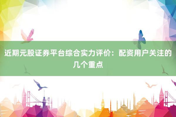 近期元股证券平台综合实力评价：配资用户关注的几个重点