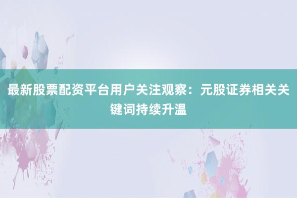最新股票配资平台用户关注观察：元股证券相关关键词持续升温
