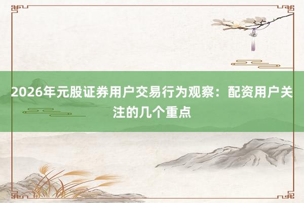 2026年元股证券用户交易行为观察：配资用户关注的几个重点
