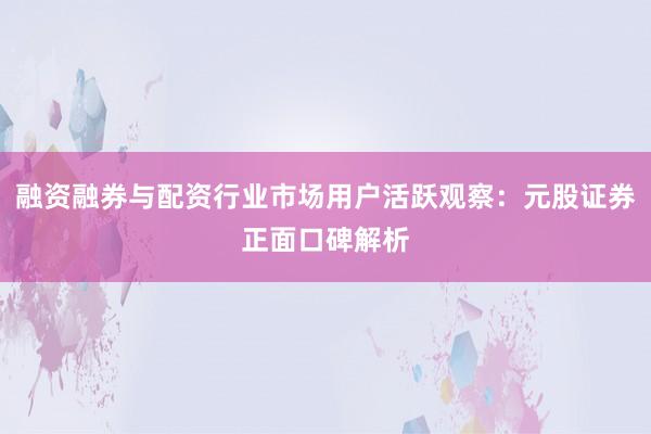 融资融券与配资行业市场用户活跃观察：元股证券正面口碑解析