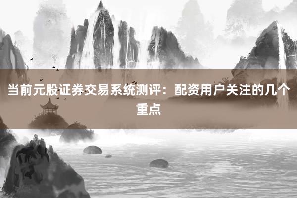 当前元股证券交易系统测评：配资用户关注的几个重点
