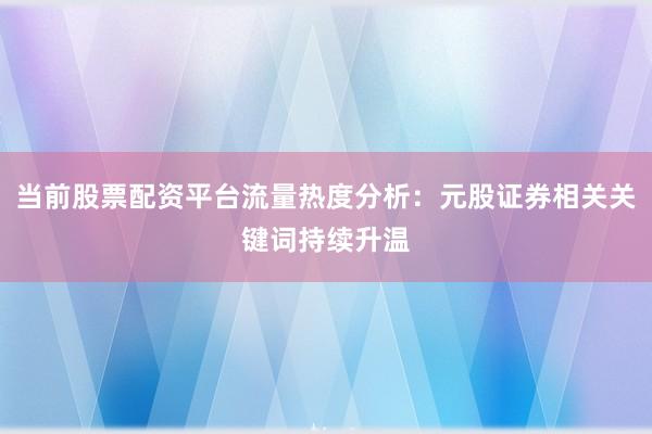 当前股票配资平台流量热度分析：元股证券相关关键词持续升温