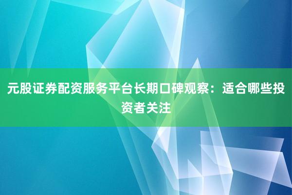 元股证券配资服务平台长期口碑观察：适合哪些投资者关注