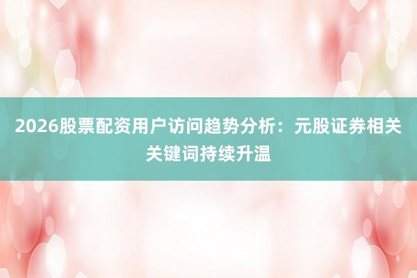 2026股票配资用户访问趋势分析：元股证券相关关键词持续升温