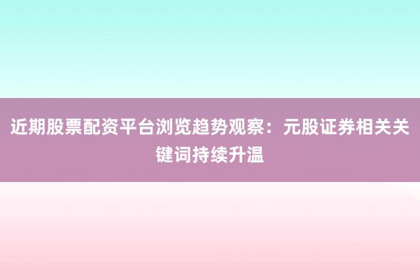 近期股票配资平台浏览趋势观察：元股证券相关关键词持续升温