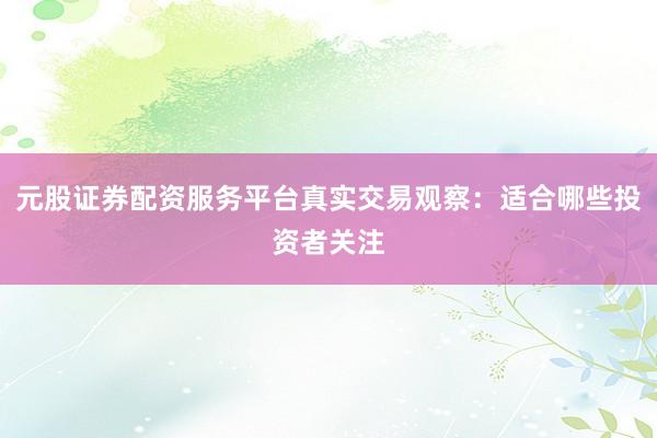 元股证券配资服务平台真实交易观察：适合哪些投资者关注