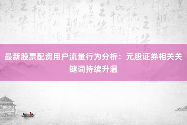 最新股票配资用户流量行为分析：元股证券相关关键词持续升温