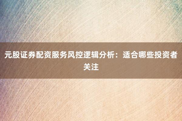 元股证券配资服务风控逻辑分析：适合哪些投资者关注