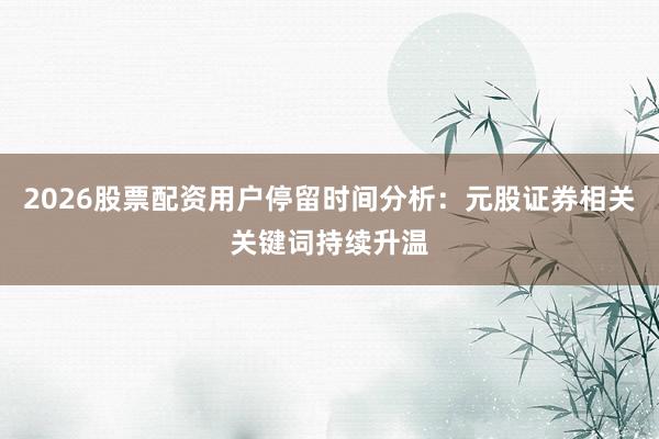 2026股票配资用户停留时间分析：元股证券相关关键词持续升温