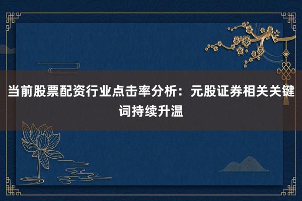 当前股票配资行业点击率分析：元股证券相关关键词持续升温