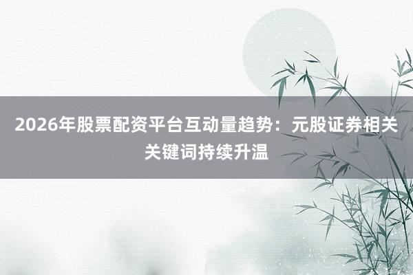 2026年股票配资平台互动量趋势：元股证券相关关键词持续升温