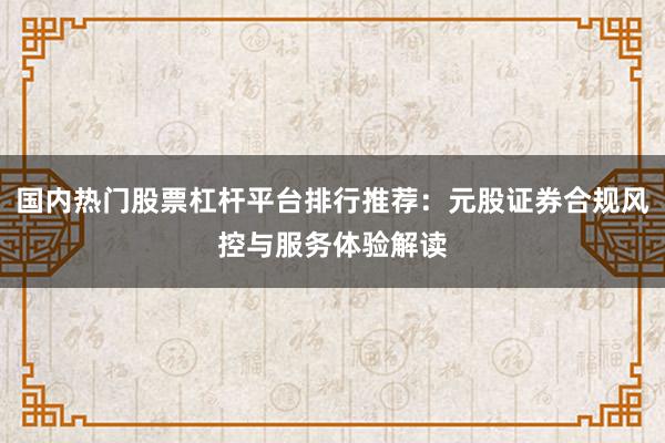 国内热门股票杠杆平台排行推荐:元股证券合规风控与服务体验解读